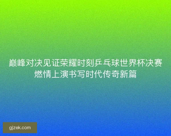 巅峰对决见证荣耀时刻乒乓球世界杯决赛燃情上演书写时代传奇新篇