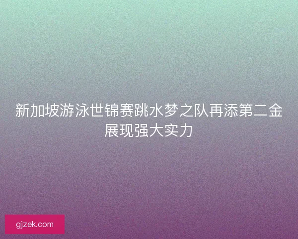 新加坡游泳世锦赛跳水梦之队再添第二金展现强大实力