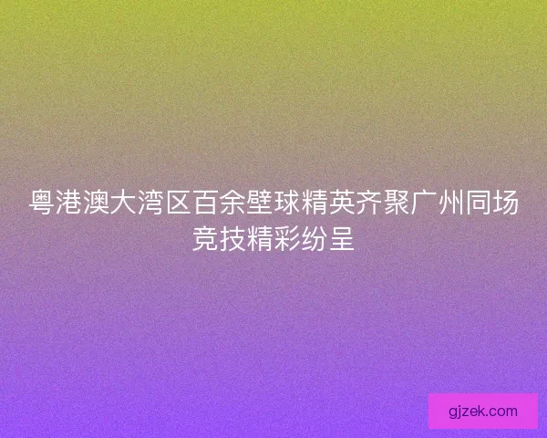 粤港澳大湾区百余壁球精英齐聚广州同场竞技精彩纷呈