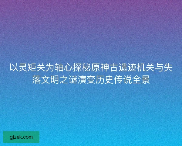 以灵矩关为轴心探秘原神古遗迹机关与失落文明之谜演变历史传说全景