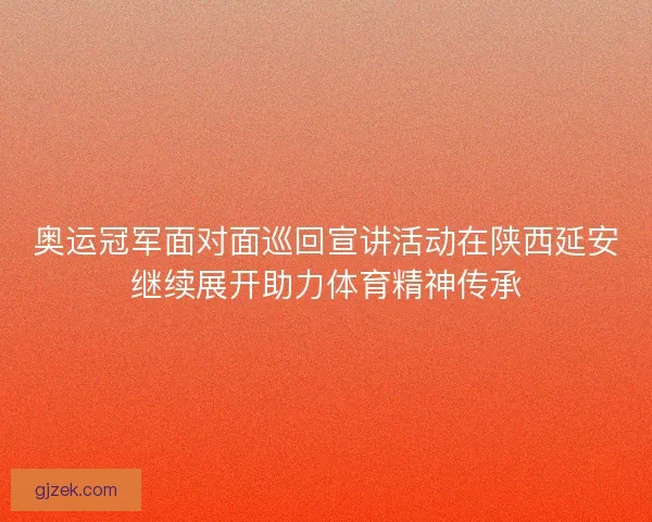 奥运冠军面对面巡回宣讲活动在陕西延安继续展开助力体育精神传承