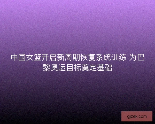 中国女篮开启新周期恢复系统训练 为巴黎奥运目标奠定基础