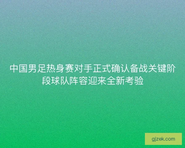 中国男足热身赛对手正式确认备战关键阶段球队阵容迎来全新考验