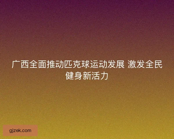 广西全面推动匹克球运动发展 激发全民健身新活力